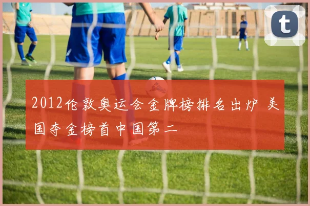 2012伦敦奥运会金牌榜排名出炉 美国夺金榜首中国第二