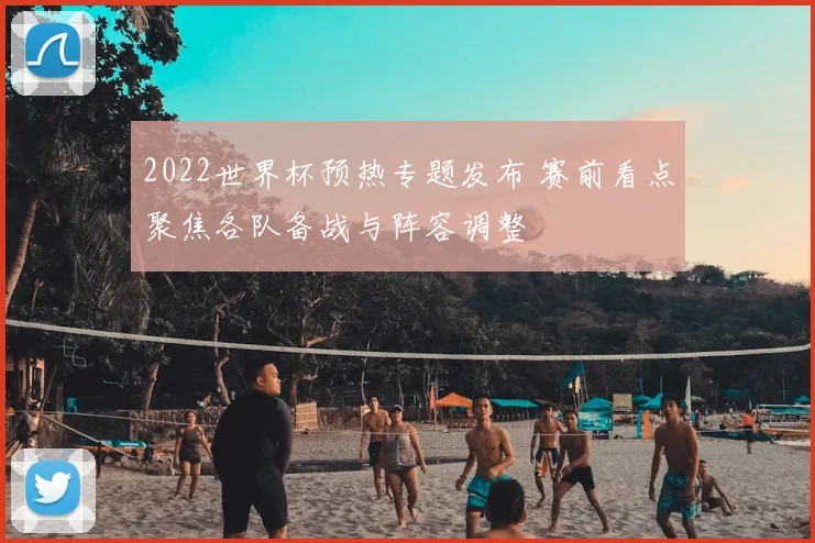 2022世界杯预热专题发布 赛前看点聚焦各队备战与阵容调整